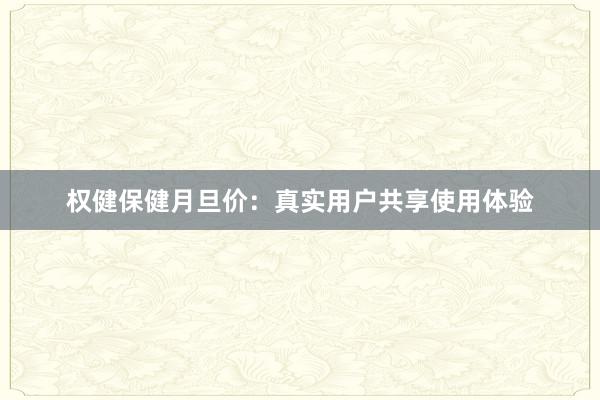 权健保健月旦价：真实用户共享使用体验